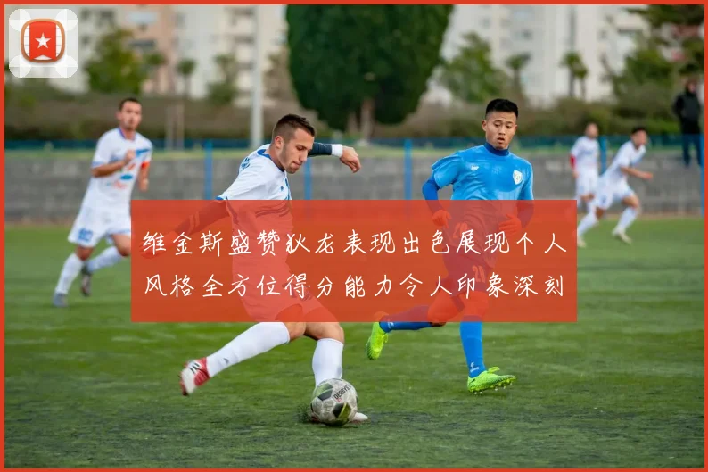 维金斯盛赞狄龙表现出色展现个人风格全方位得分能力令人印象深刻