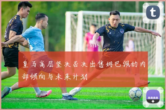 皇马高层坚决否决出售姆巴佩的内部倾向与未来计划