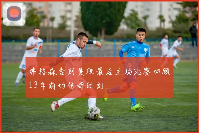 弗格森告别曼联最后主场比赛回顾13年前的传奇时刻