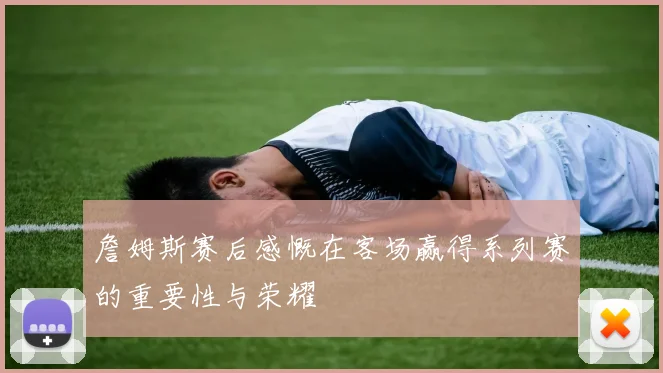 詹姆斯赛后感慨在客场赢得系列赛的重要性与荣耀