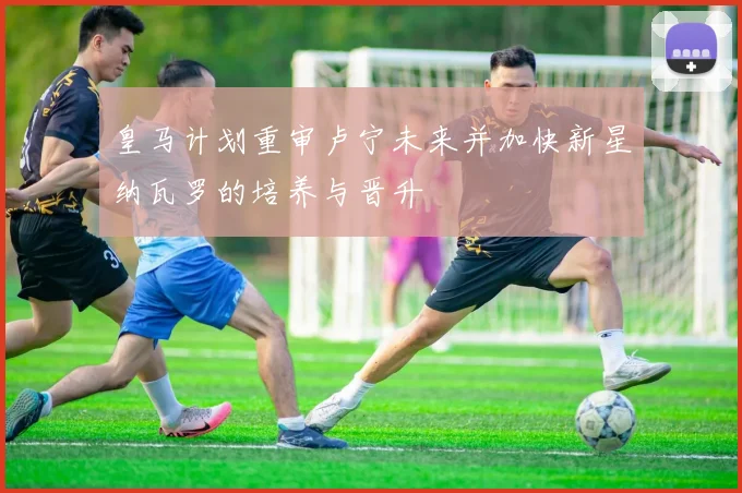 皇马计划重审卢宁未来并加快新星纳瓦罗的培养与晋升