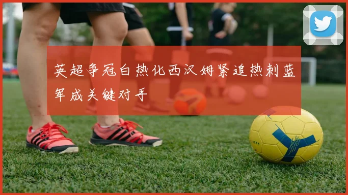 英超争冠白热化西汉姆紧追热刺蓝军成关键对手