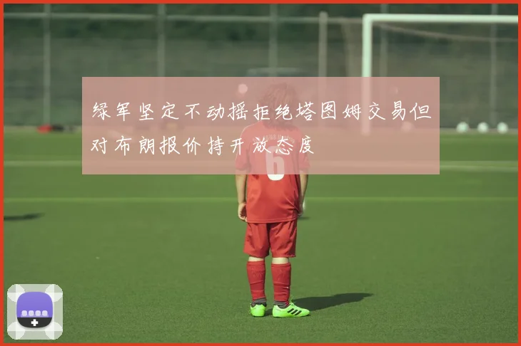 绿军坚定不动摇拒绝塔图姆交易但对布朗报价持开放态度