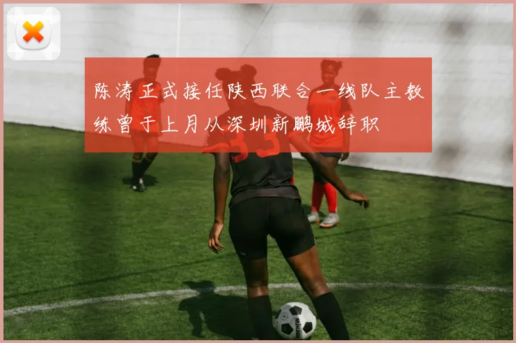 陈涛正式接任陕西联合一线队主教练曾于上月从深圳新鹏城辞职