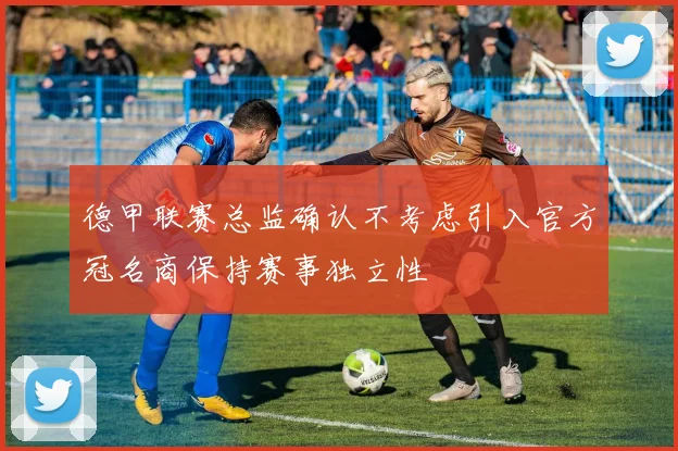 德甲联赛总监确认不考虑引入官方冠名商保持赛事独立性