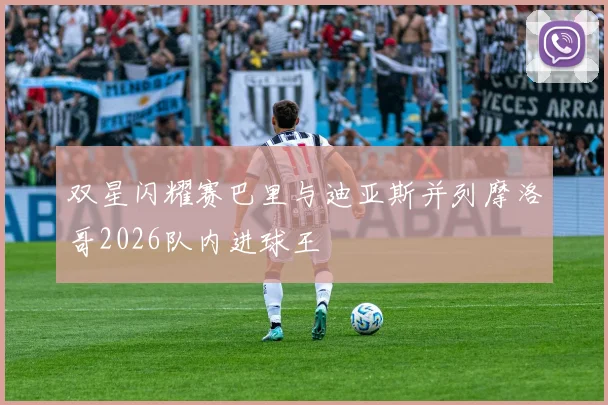 双星闪耀赛巴里与迪亚斯并列摩洛哥2026队内进球王
