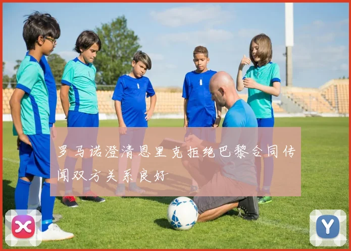 罗马诺澄清恩里克拒绝巴黎合同传闻双方关系良好