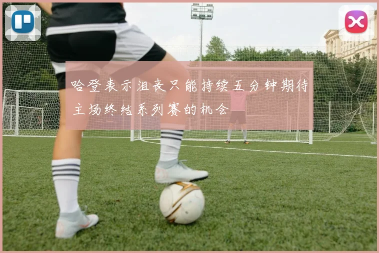 哈登表示沮丧只能持续五分钟期待主场终结系列赛的机会