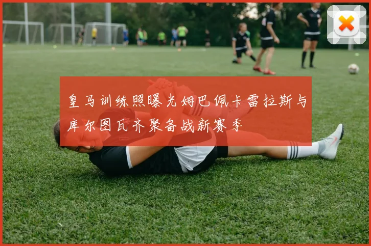 皇马训练照曝光姆巴佩卡雷拉斯与库尔图瓦齐聚备战新赛季