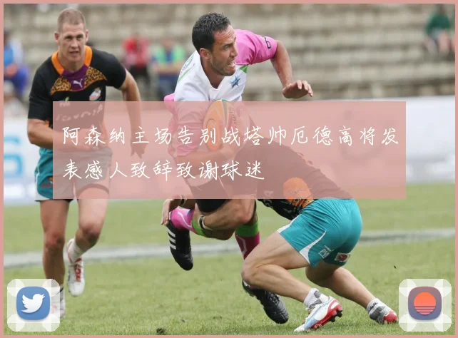 阿森纳主场告别战塔帅厄德高将发表感人致辞致谢球迷