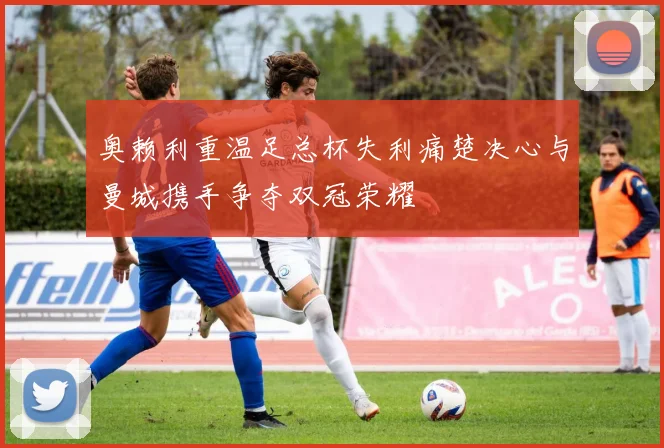 奥赖利重温足总杯失利痛楚决心与曼城携手争夺双冠荣耀