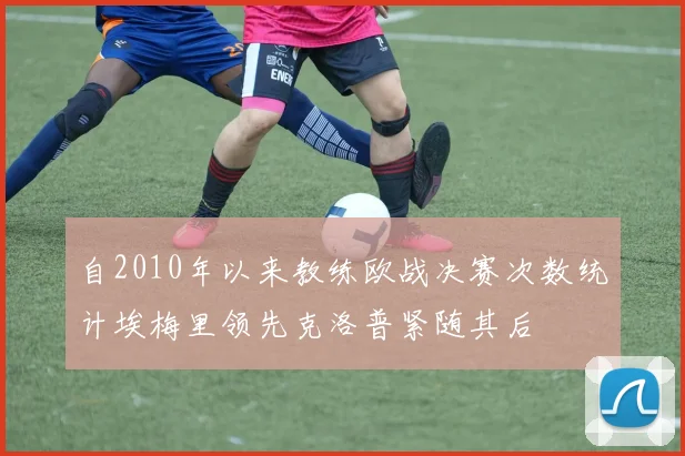 自2010年以来教练欧战决赛次数统计埃梅里领先克洛普紧随其后