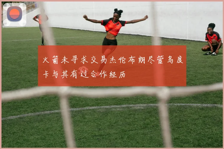 火箭未寻求交易杰伦布朗尽管乌度卡与其有过合作经历