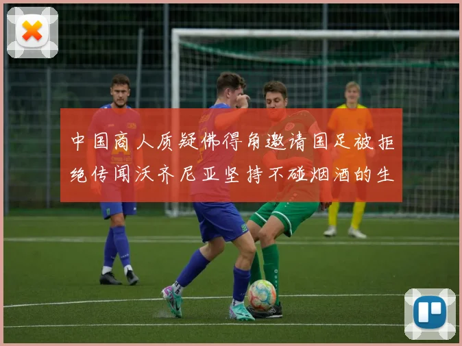 中国商人质疑佛得角邀请国足被拒绝传闻沃齐尼亚坚持不碰烟酒的生活方式